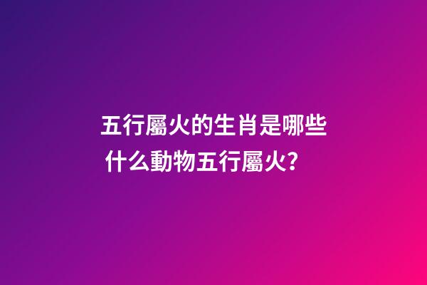五行屬火的生肖是哪些 什么動物五行屬火？-第1張-觀點-玄機派